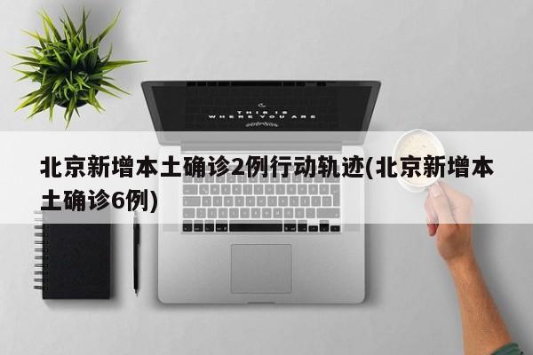 北京新增本土确诊2例行动轨迹(北京新增本土确诊6例)