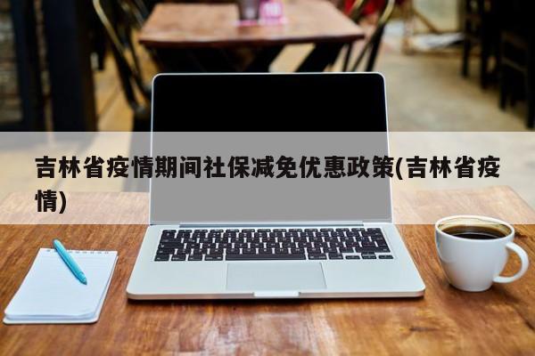 吉林省疫情期间社保减免优惠政策(吉林省疫情)