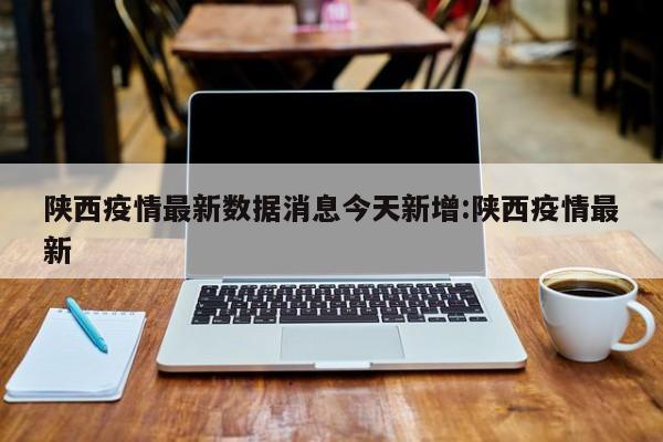 陕西疫情最新数据消息今天新增:陕西疫情最新