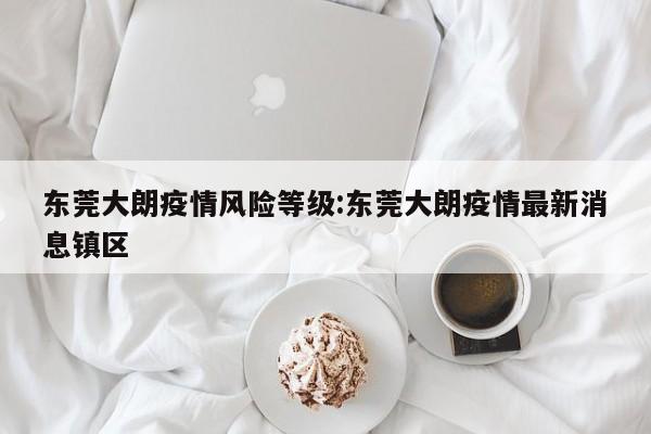 东莞大朗疫情风险等级:东莞大朗疫情最新消息镇区