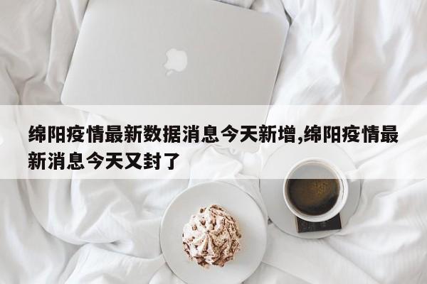 绵阳疫情最新数据消息今天新增,绵阳疫情最新消息今天又封了