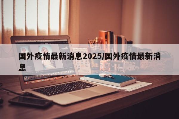 国外疫情最新消息2025/国外疫情最新消息