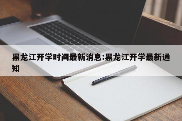 黑龙江开学时间最新消息:黑龙江开学最新通知