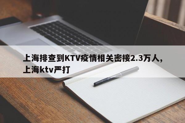 上海排查到KTV疫情相关密接2.3万人,上海ktv严打