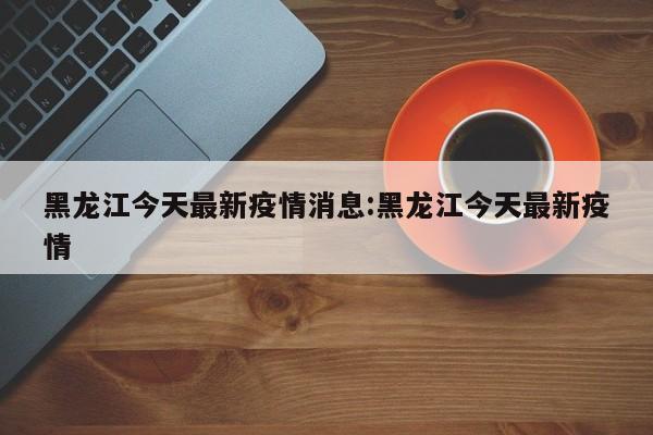 黑龙江今天最新疫情消息:黑龙江今天最新疫情