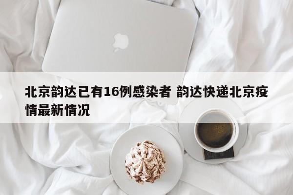 北京韵达已有16例感染者 韵达快递北京疫情最新情况