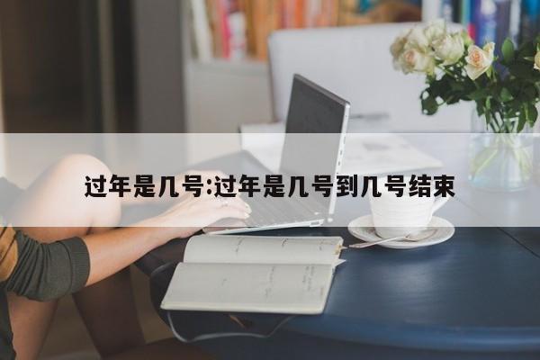 过年是几号:过年是几号到几号结束