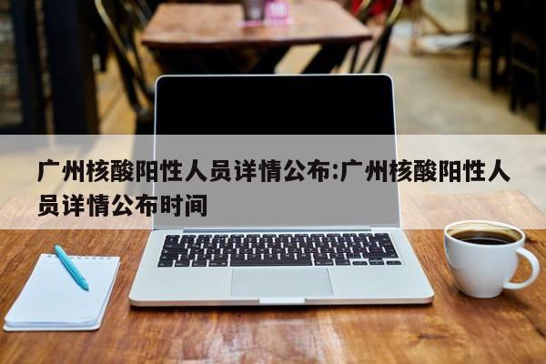 广州核酸阳性人员详情公布:广州核酸阳性人员详情公布时间