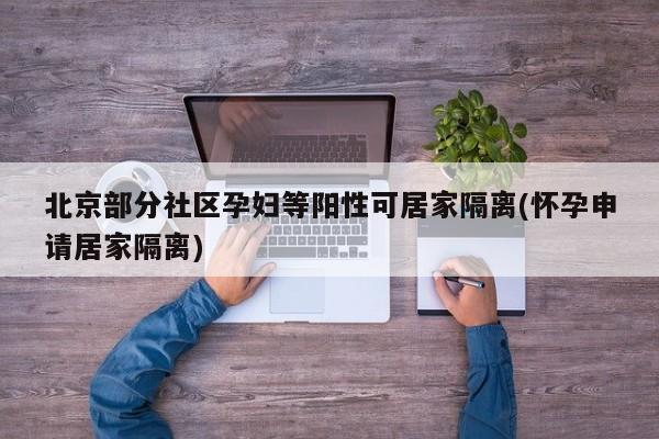 北京部分社区孕妇等阳性可居家隔离(怀孕申请居家隔离)