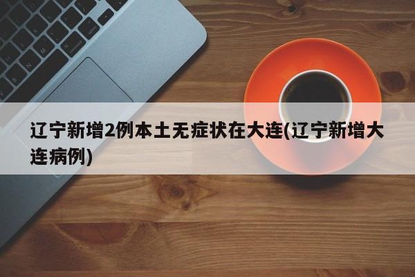 辽宁新增2例本土无症状在大连(辽宁新增大连病例)