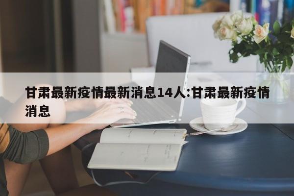 甘肃最新疫情最新消息14人:甘肃最新疫情消息