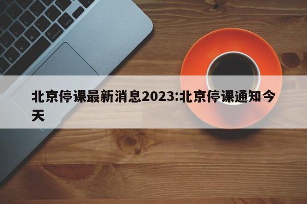 北京停课最新消息2023:北京停课通知今天