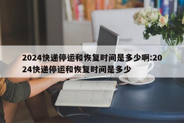 2024快递停运和恢复时间是多少啊:2024快递停运和恢复时间是多少