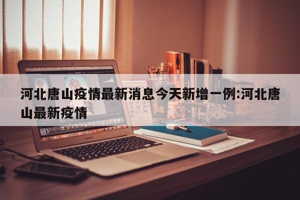 河北唐山疫情最新消息今天新增一例:河北唐山最新疫情