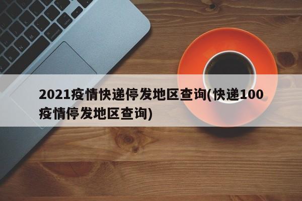 2021疫情快递停发地区查询(快递100疫情停发地区查询)