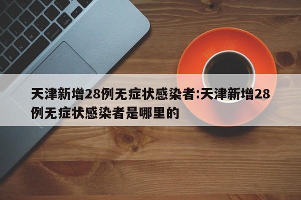 天津新增28例无症状感染者:天津新增28例无症状感染者是哪里的