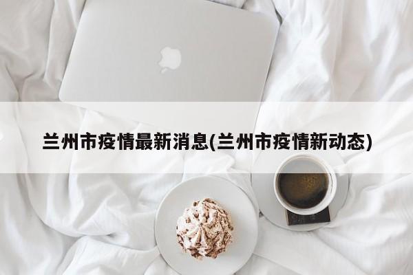 兰州市疫情最新消息(兰州市疫情新动态)