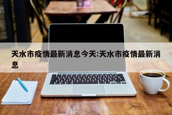 天水市疫情最新消息今天:天水市疫情最新消息