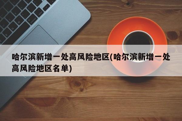 哈尔滨新增一处高风险地区(哈尔滨新增一处高风险地区名单)