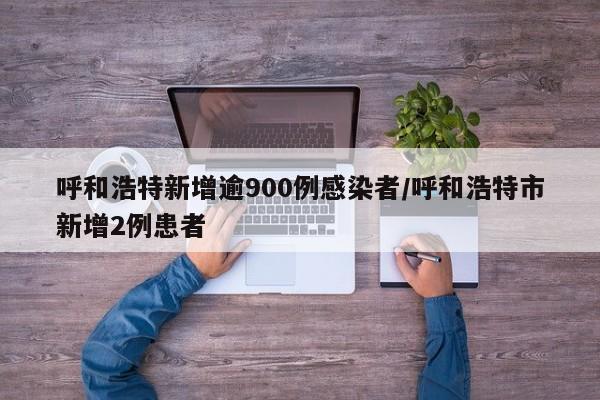 呼和浩特新增逾900例感染者/呼和浩特市新增2例患者