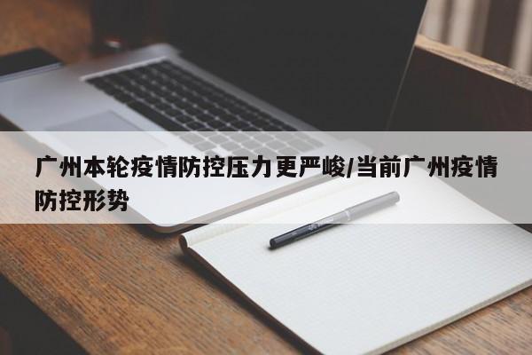 广州本轮疫情防控压力更严峻/当前广州疫情防控形势