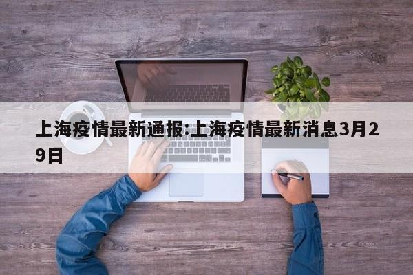 上海疫情最新通报:上海疫情最新消息3月29日