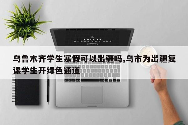 乌鲁木齐学生寒假可以出疆吗,乌市为出疆复课学生开绿色通道