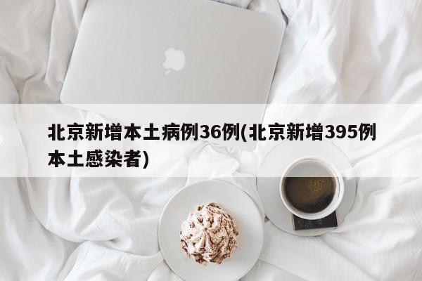 北京新增本土病例36例(北京新增395例本土感染者)