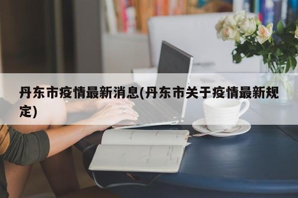 丹东市疫情最新消息(丹东市关于疫情最新规定)