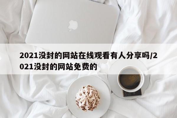 2021没封的网站在线观看有人分享吗/2021没封的网站免费的