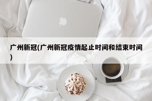 广州新冠(广州新冠疫情起止时间和结束时间)
