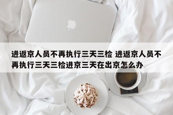 进返京人员不再执行三天三检 进返京人员不再执行三天三检进京三天在出京怎么办