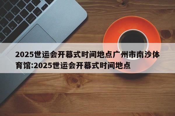 2025世运会开幕式时间地点广州市南沙体育馆:2025世运会开幕式时间地点