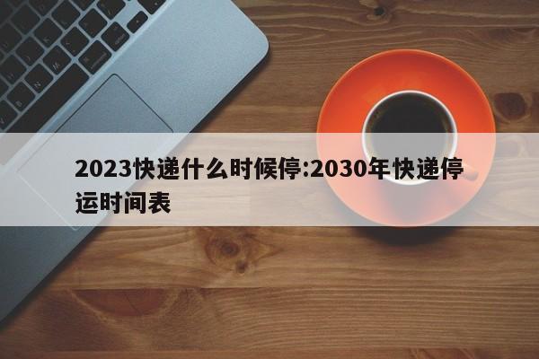 2023快递什么时候停:2030年快递停运时间表