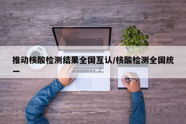 推动核酸检测结果全国互认/核酸检测全国统一