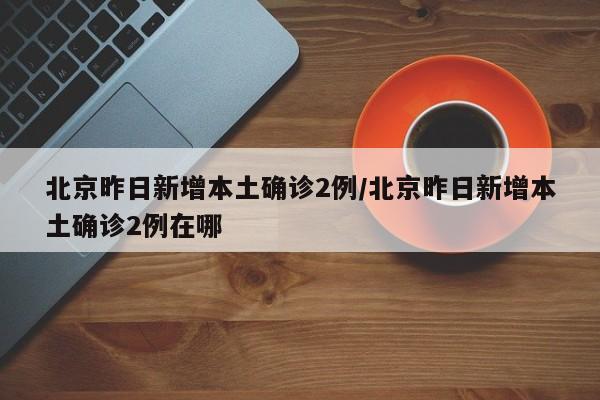 北京昨日新增本土确诊2例/北京昨日新增本土确诊2例在哪