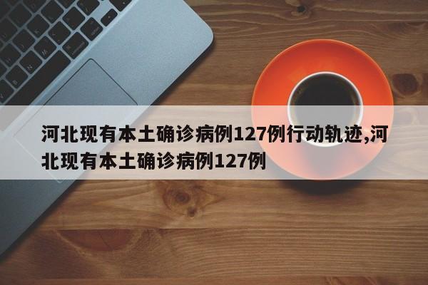 河北现有本土确诊病例127例行动轨迹,河北现有本土确诊病例127例
