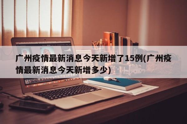 广州疫情最新消息今天新增了15例(广州疫情最新消息今天新增多少)
