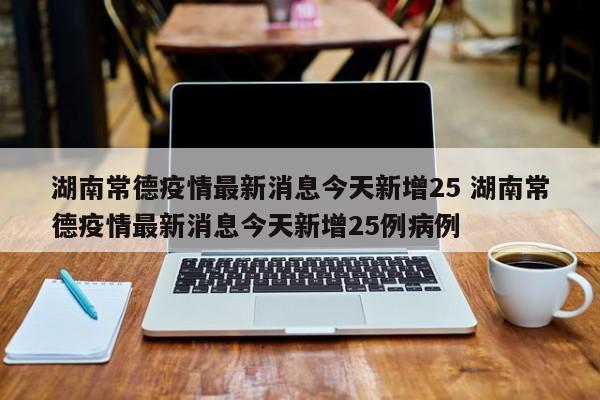 湖南常德疫情最新消息今天新增25 湖南常德疫情最新消息今天新增25例病例