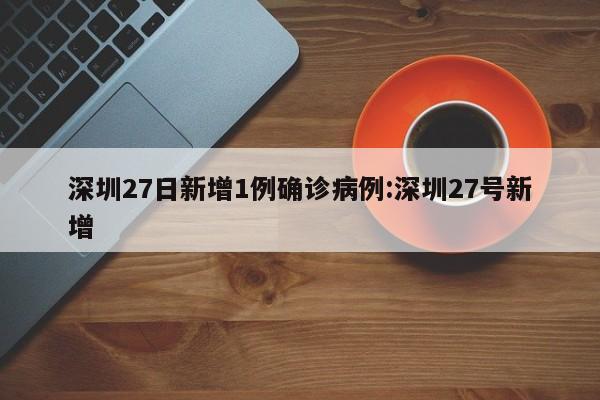 深圳27日新增1例确诊病例:深圳27号新增
