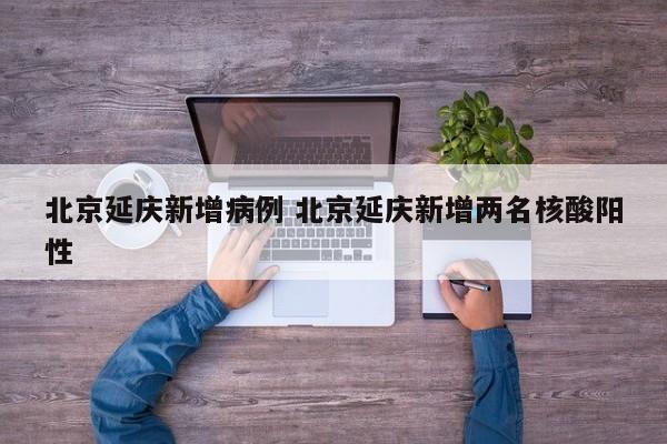 北京延庆新增病例 北京延庆新增两名核酸阳性