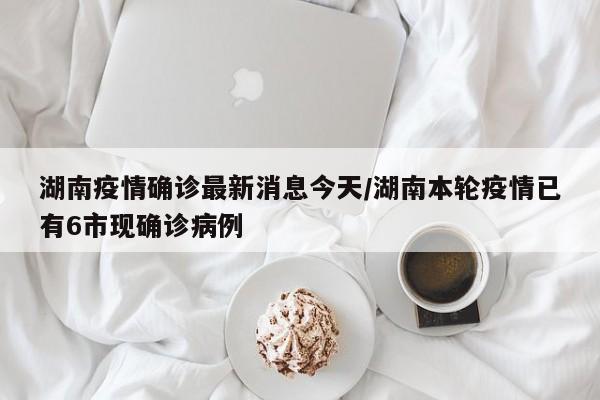湖南疫情确诊最新消息今天/湖南本轮疫情已有6市现确诊病例