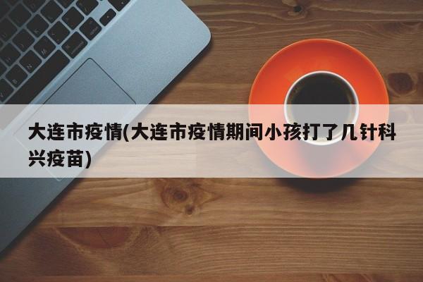 大连市疫情(大连市疫情期间小孩打了几针科兴疫苗)