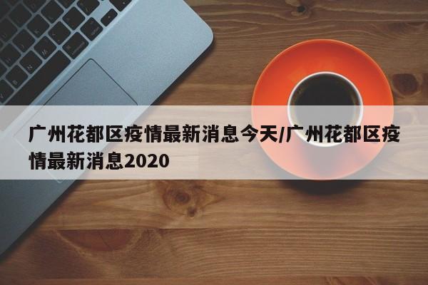 广州花都区疫情最新消息今天/广州花都区疫情最新消息2020