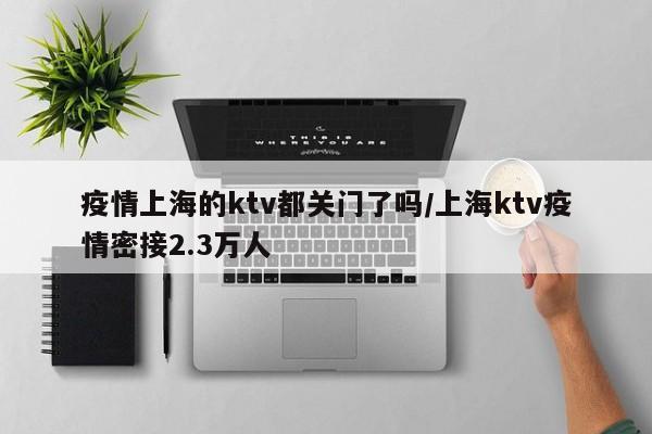 疫情上海的ktv都关门了吗/上海ktv疫情密接2.3万人