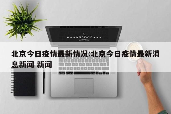 北京今日疫情最新情况:北京今日疫情最新消息新闻 新闻