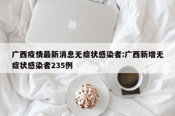 广西疫情最新消息无症状感染者:广西新增无症状感染者235例