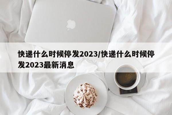 快递什么时候停发2023/快递什么时候停发2023最新消息