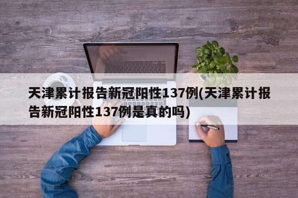 天津累计报告新冠阳性137例(天津累计报告新冠阳性137例是真的吗)