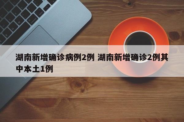 湖南新增确诊病例2例 湖南新增确诊2例其中本土1例
